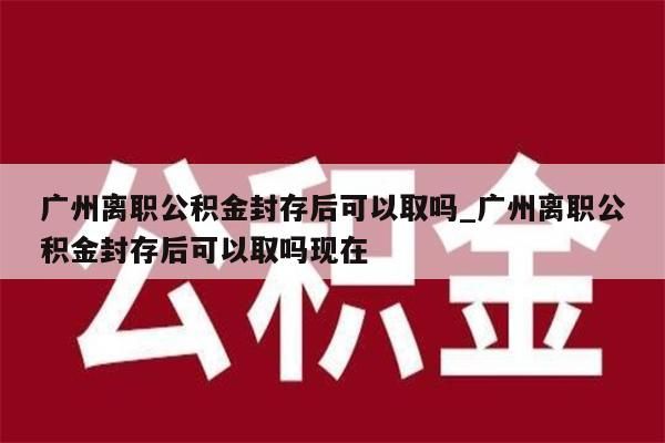 广州离职公积金封存后可以取吗_广州离职公积金封存后可以取吗现在