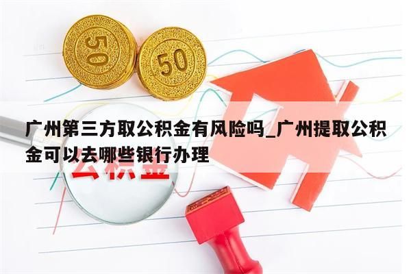 广州第三方取公积金有风险吗_广州提取公积金可以去哪些银行办理